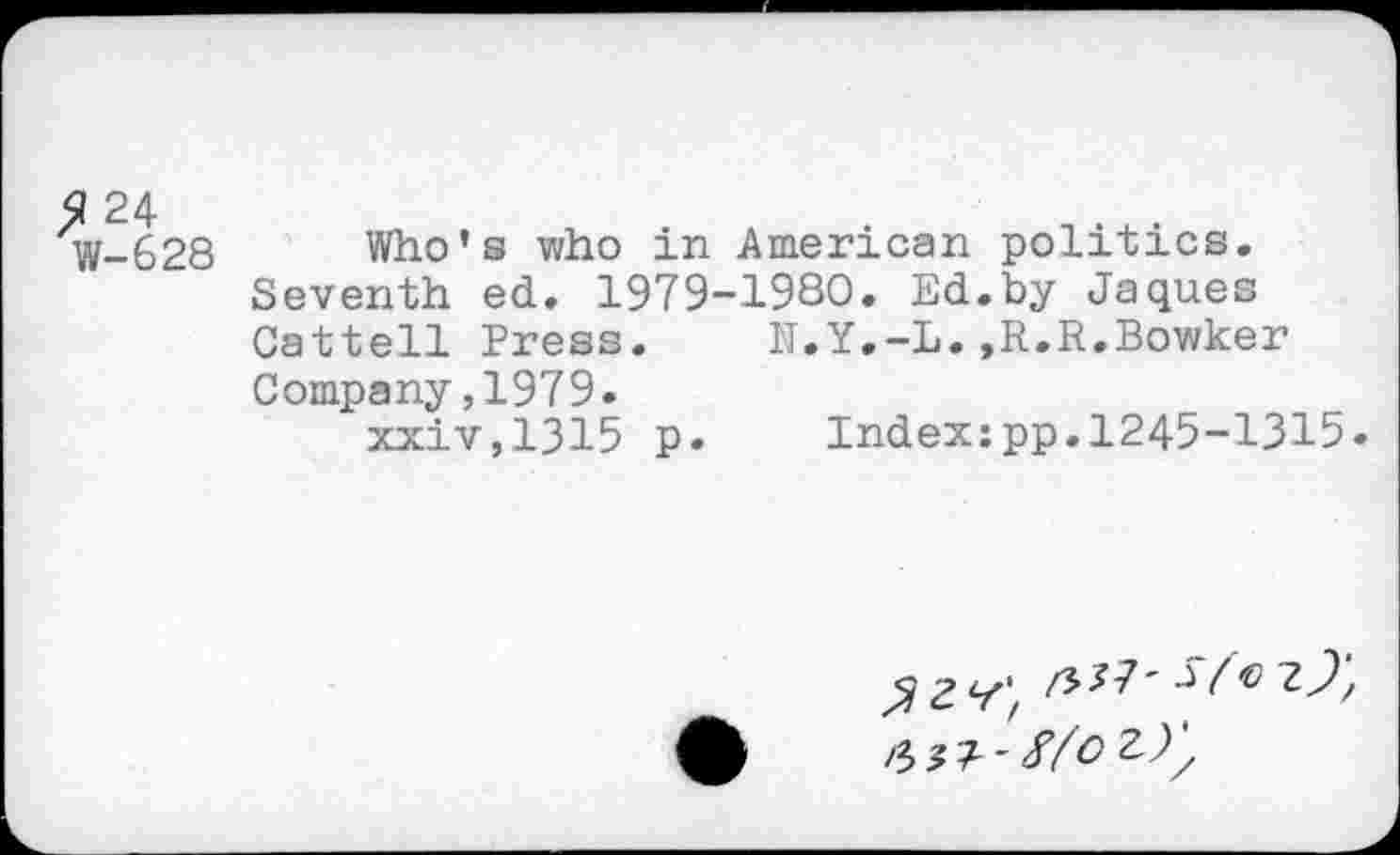 ﻿? 24
W-628
Who’s who in American politics.
Seventh ed. 1979-1980. Ed.by Jaques
Cattell Press. 1T.Y.-L. ,R.R.Bowker
Company,1979.
xxiv,1315 p. Index:pp.1245-1315.
/5/7' Sfo z)‘, fm-Xfoz),